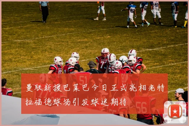 曼联新援巴莱巴今日正式亮相老特拉福德球场引发球迷期待