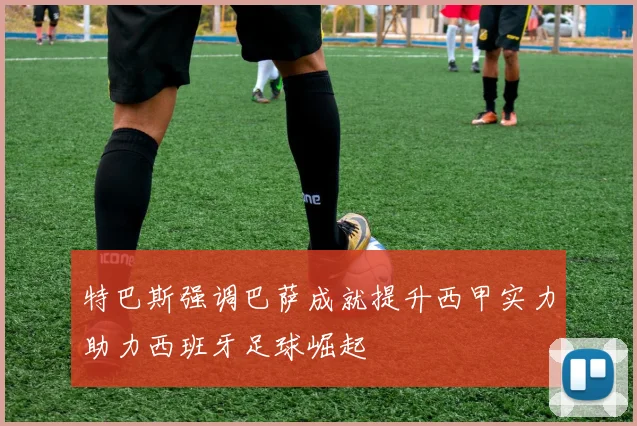 特巴斯强调巴萨成就提升西甲实力助力西班牙足球崛起