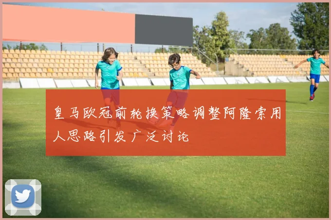 皇马欧冠前轮换策略调整阿隆索用人思路引发广泛讨论