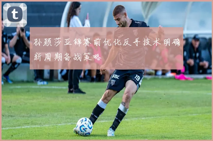孙颖莎亚锦赛前优化反手技术明确新周期备战策略