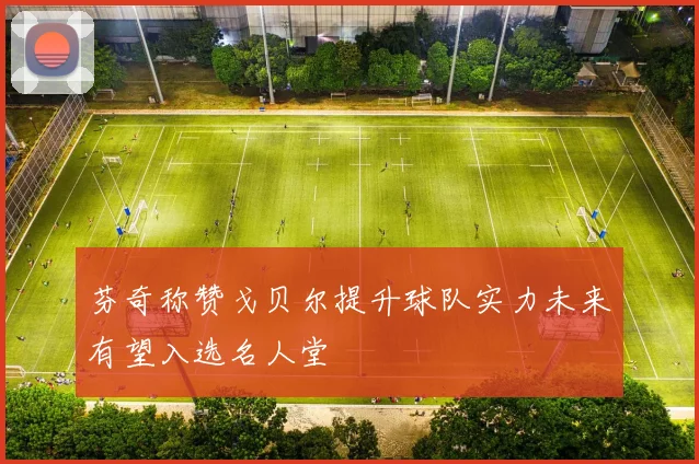 芬奇称赞戈贝尔提升球队实力未来有望入选名人堂