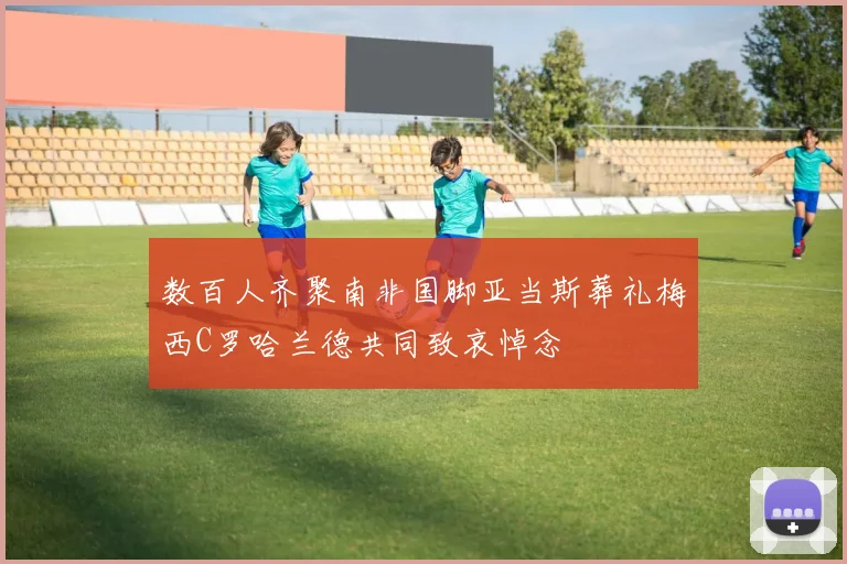 数百人齐聚南非国脚亚当斯葬礼梅西C罗哈兰德共同致哀悼念