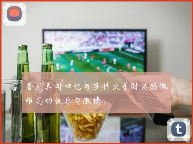 香川真司回忆与多特交手时光感慨难忘的快乐与激情